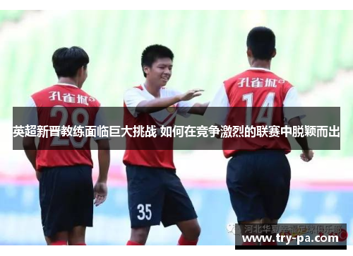 英超新晋教练面临巨大挑战 如何在竞争激烈的联赛中脱颖而出