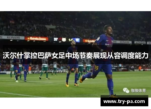 沃尔什掌控巴萨女足中场节奏展现从容调度能力
