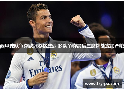 西甲球队争夺欧冠资格激烈 多队争夺最后三席挑战愈加严峻