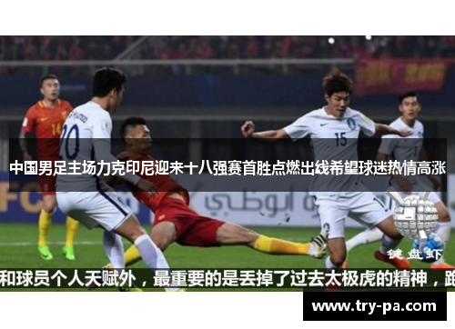 中国男足主场力克印尼迎来十八强赛首胜点燃出线希望球迷热情高涨