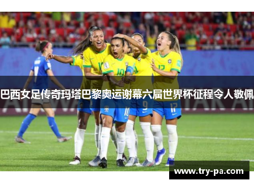 巴西女足传奇玛塔巴黎奥运谢幕六届世界杯征程令人敬佩