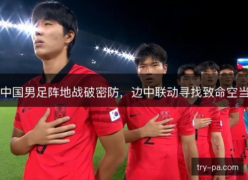中国男足阵地战破密防，边中联动寻找致命空当